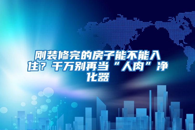 剛裝修完的房子能不能入住?千萬別再當(dāng)“人肉”凈化器