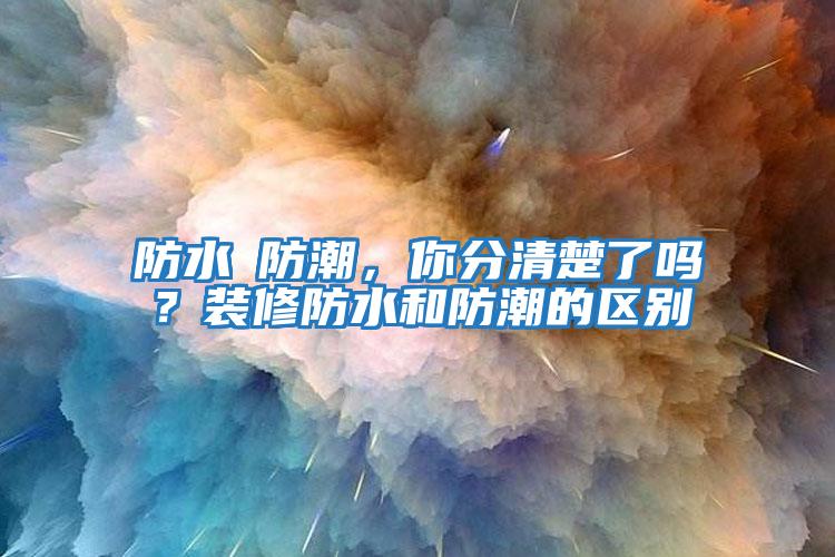 防水≠防潮，你分清楚了嗎？裝修防水和防潮的區(qū)別