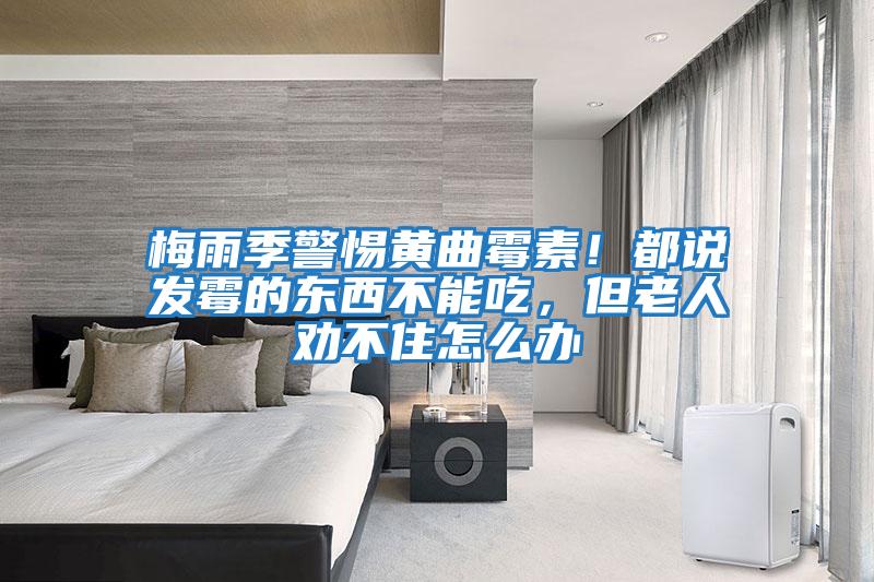 梅雨季警惕黃曲霉素!都說(shuō)發(fā)霉的東西不能吃,但老人勸不住怎么辦