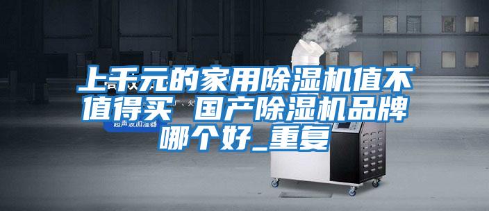 上千元的家用除濕機值不值得買 國產(chǎn)除濕機品牌哪個好_重復