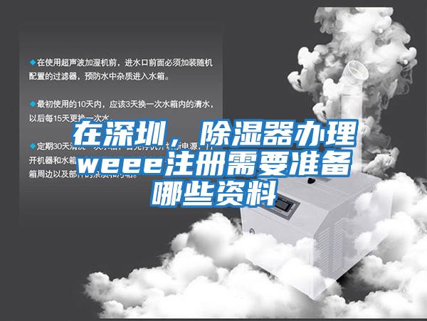 在深圳，除濕器辦理weee注冊需要準備哪些資料